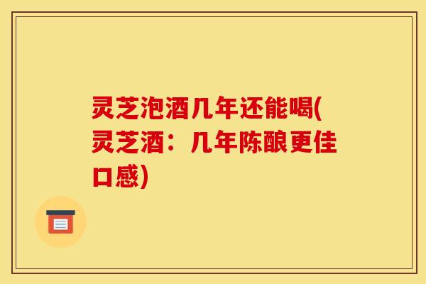 灵芝泡酒几年还能喝(灵芝酒：几年陈酿更佳口感)