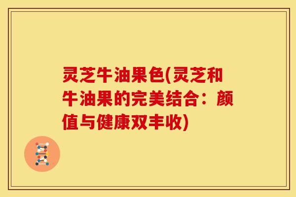 灵芝牛油果色(灵芝和牛油果的完美结合:颜值与健康双丰收)
