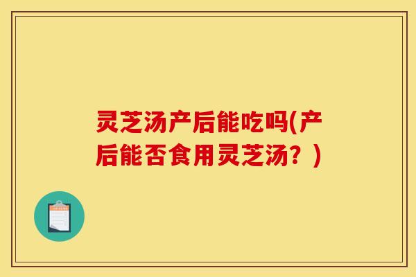 灵芝汤产后能吃吗(产后能否食用灵芝汤?)