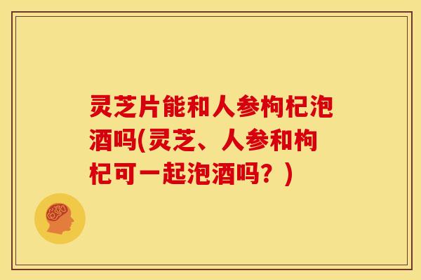 灵芝片能和人参枸杞泡酒吗(灵芝、人参和枸杞可一起泡酒吗?)