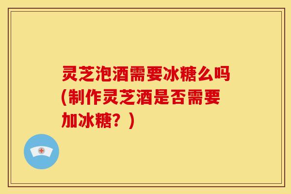 灵芝泡酒需要冰糖么吗(制作灵芝酒是否需要加冰糖?)