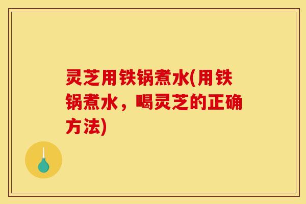灵芝用铁锅煮水(用铁锅煮水,喝灵芝的正确方法)