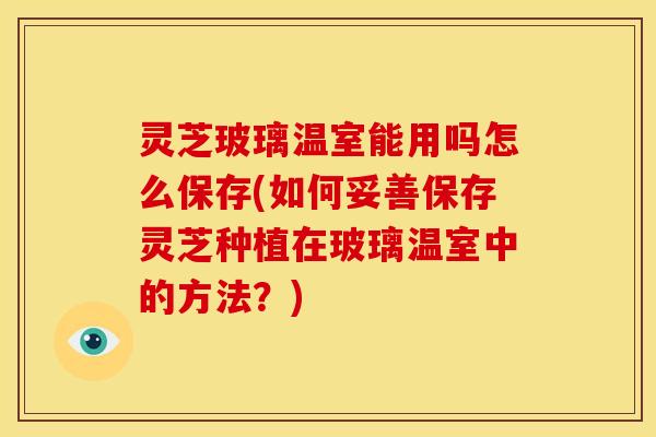 灵芝玻璃温室能用吗怎么保存(如何妥善保存灵芝种植在玻璃温室中的方法?)