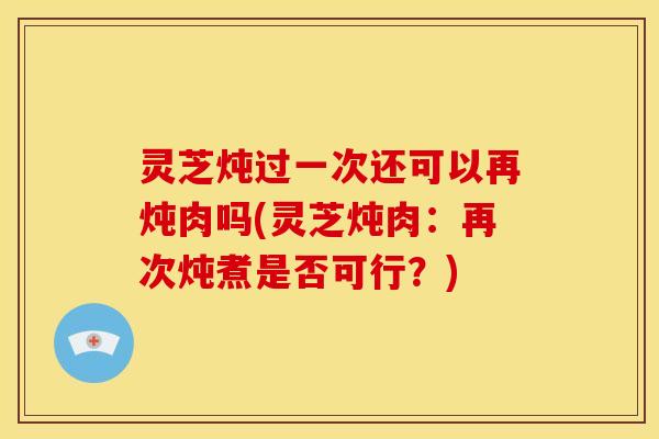 灵芝炖过一次还可以再炖肉吗(灵芝炖肉:再次炖煮是否可行?)