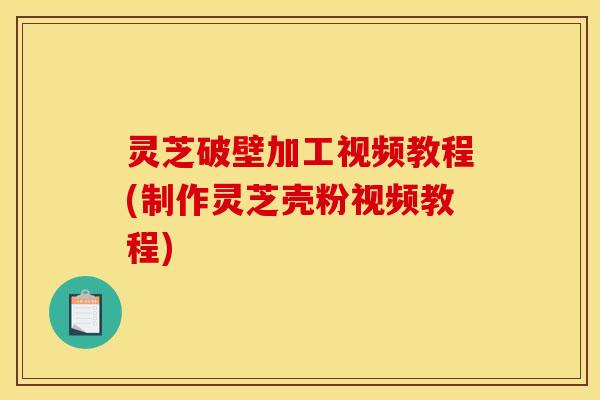 灵芝破壁加工视频教程(制作灵芝壳粉视频教程)