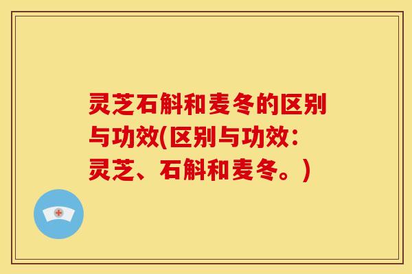 灵芝石斛和麦冬的区别与功效(区别与功效:灵芝、石斛和麦冬。)