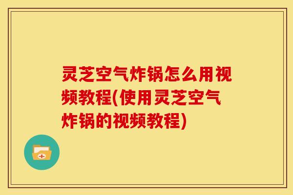 灵芝空气炸锅怎么用视频教程(使用灵芝空气炸锅的视频教程)