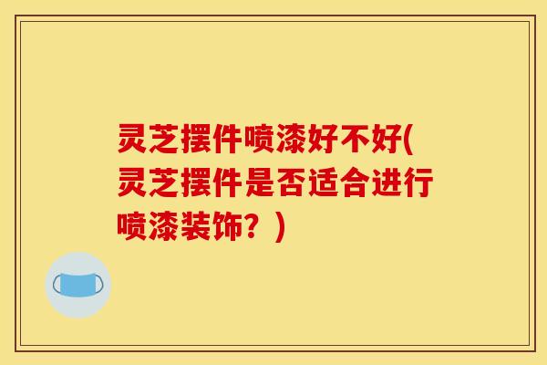 灵芝摆件喷漆好不好(灵芝摆件是否适合进行喷漆装饰?)