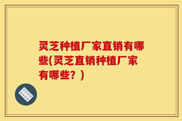 灵芝种植厂家直销有哪些(灵芝直销种植厂家有哪些?)
