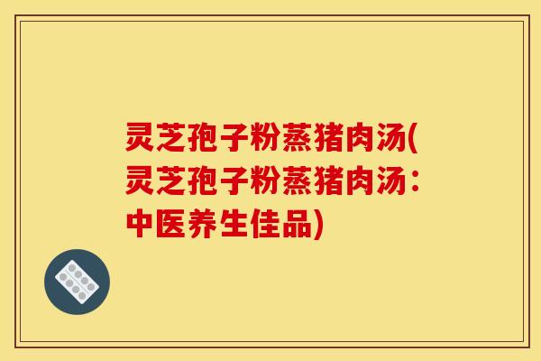 灵芝孢子粉蒸猪肉汤(灵芝孢子粉蒸猪肉汤:中医养生佳品)