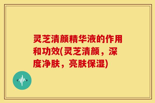 灵芝清颜精华液的作用和功效(灵芝清颜,深度净肤,亮肤保湿)