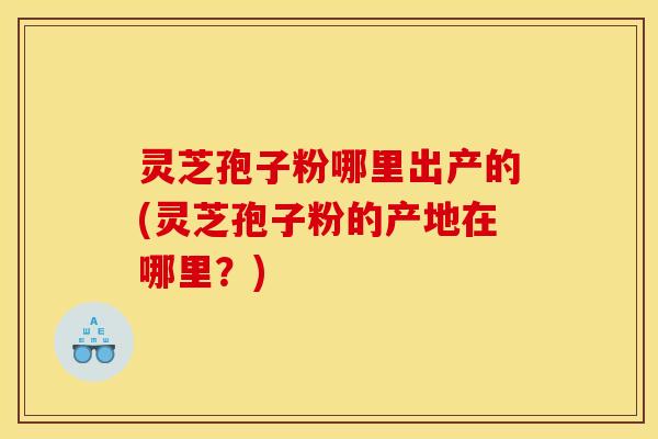 灵芝孢子粉哪里出产的(灵芝孢子粉的产地在哪里?)