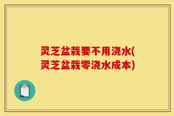 灵芝盆栽要不用浇水(灵芝盆栽零浇水成本)