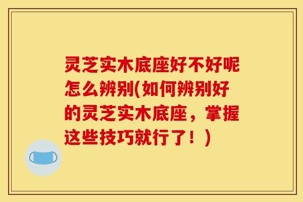 灵芝实木底座好不好呢怎么辨别(如何辨别好的灵芝实木底座,掌握这些技巧就行了!)