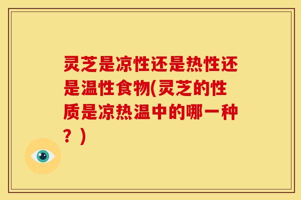 灵芝是凉性还是热性还是温性食物(灵芝的性质是凉热温中的哪一种?)
