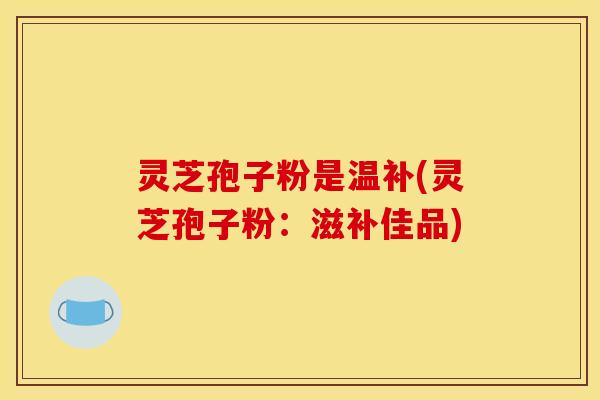 灵芝孢子粉是温补(灵芝孢子粉:滋补佳品)
