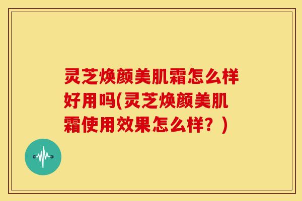 灵芝焕颜美肌霜怎么样好用吗(灵芝焕颜美肌霜使用效果怎么样?)