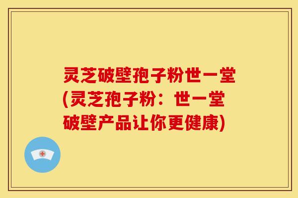 灵芝破壁孢子粉世一堂(灵芝孢子粉:世一堂破壁产品让你更健康)