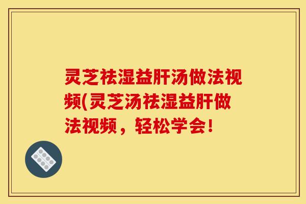 灵芝祛湿益肝汤做法视频(灵芝汤祛湿益肝做法视频,轻松学会!