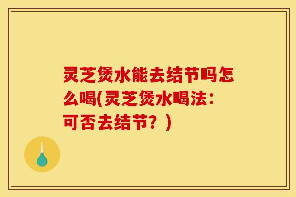 灵芝煲水能去结节吗怎么喝(灵芝煲水喝法:可否去结节?)
