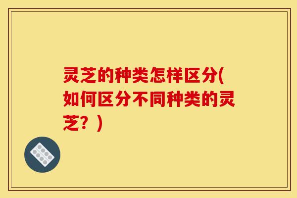 灵芝的种类怎样区分(如何区分不同种类的灵芝?)