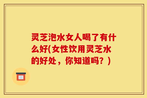 灵芝泡水女人喝了有什么好(女性饮用灵芝水的好处，你知道吗？)