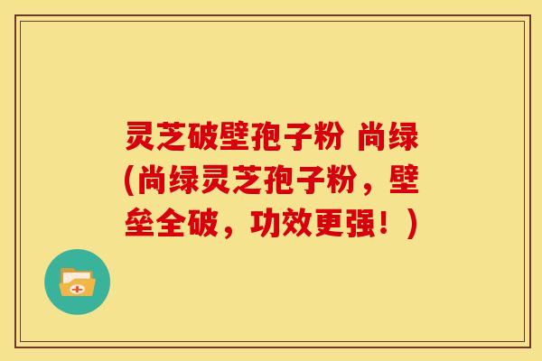 灵芝破壁孢子粉 尚绿(尚绿灵芝孢子粉，壁垒全破，功效更强！)