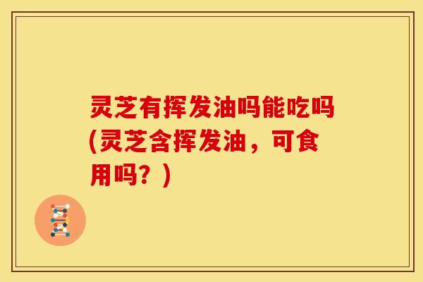 灵芝有挥发油吗能吃吗(灵芝含挥发油,可食用吗?)