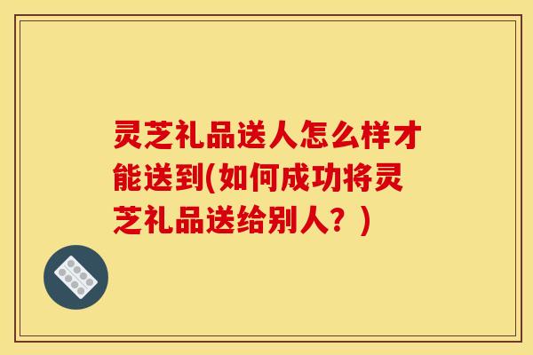 灵芝礼品送人怎么样才能送到(如何成功将灵芝礼品送给别人?)