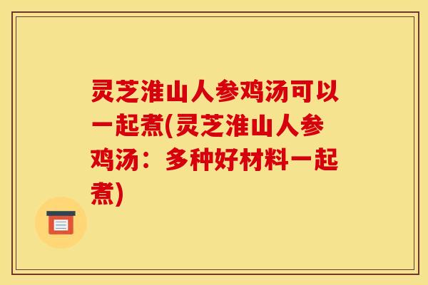 灵芝淮山人参鸡汤可以一起煮(灵芝淮山人参鸡汤:多种好材料一起煮)