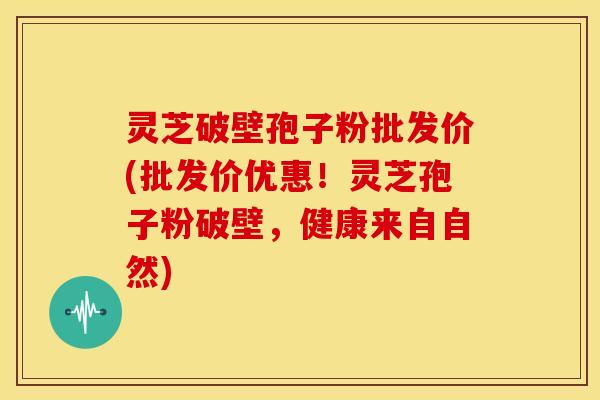 灵芝破壁孢子粉批发价(批发价优惠!灵芝孢子粉破壁,健康来自自然)