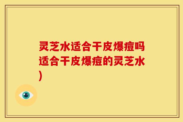 灵芝水适合干皮爆痘吗适合干皮爆痘的灵芝水)