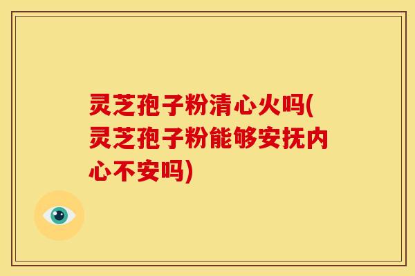 灵芝孢子粉清心火吗(灵芝孢子粉能够安抚内心不安吗)