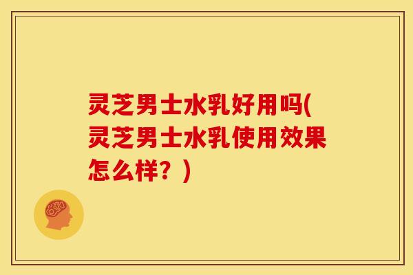 灵芝男士水乳好用吗(灵芝男士水乳使用效果怎么样?)