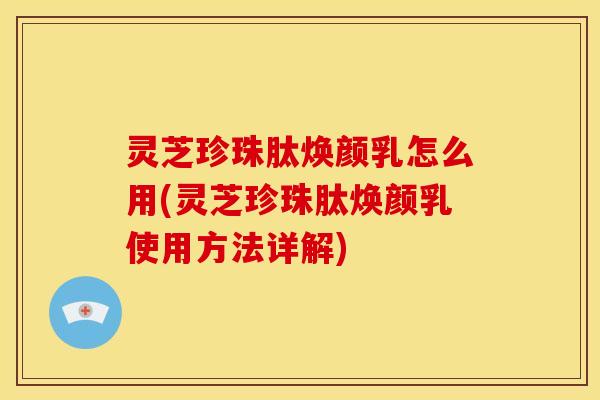 灵芝珍珠肽焕颜乳怎么用(灵芝珍珠肽焕颜乳使用方法详解)