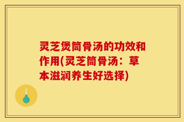 灵芝煲筒骨汤的功效和作用(灵芝筒骨汤:草本滋润养生好选择)