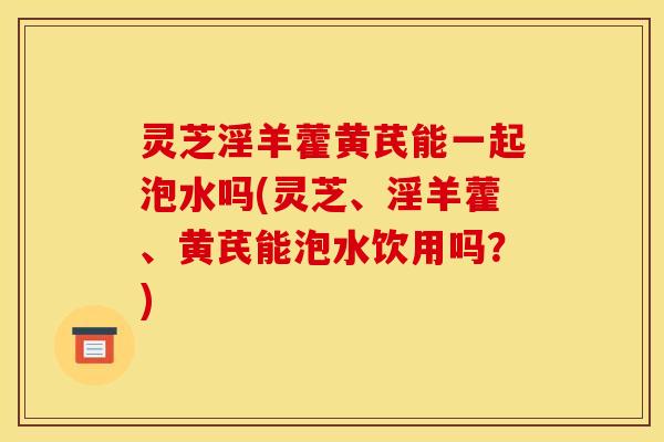 灵芝淫羊藿黄芪能一起泡水吗(灵芝、淫羊藿、黄芪能泡水饮用吗？)