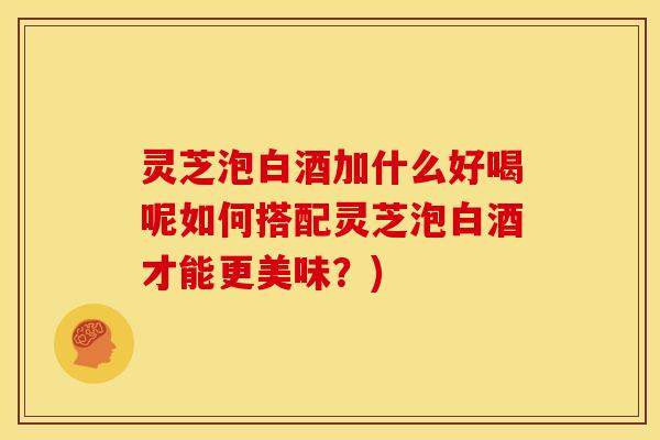 灵芝泡白酒加什么好喝呢如何搭配灵芝泡白酒才能更美味?)