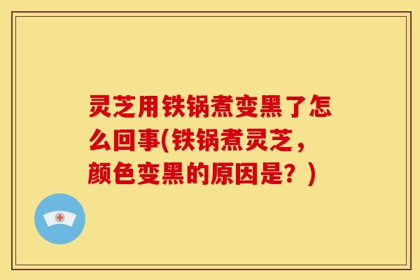 灵芝用铁锅煮变黑了怎么回事(铁锅煮灵芝,颜色变黑的原因是?)