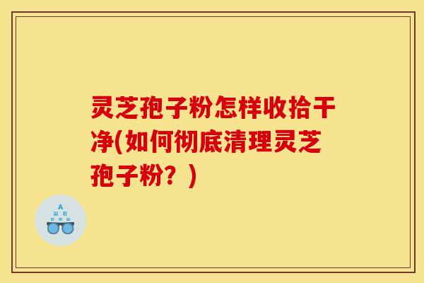 灵芝孢子粉怎样收拾干净(如何彻底清理灵芝孢子粉?)