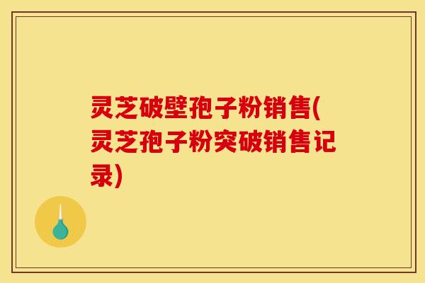 灵芝破壁孢子粉销售(灵芝孢子粉突破销售记录)