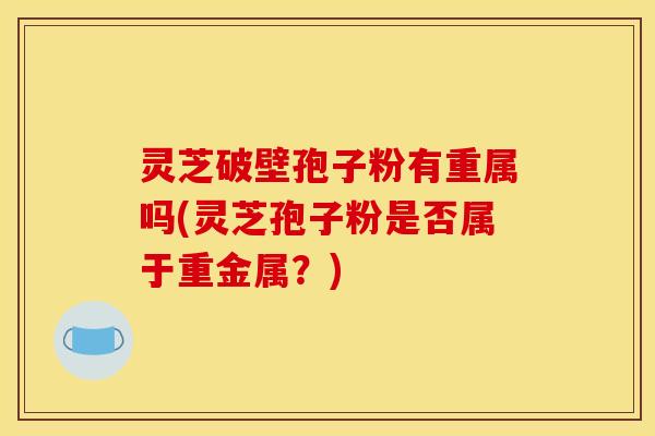 灵芝破壁孢子粉有重属吗(灵芝孢子粉是否属于重金属？)