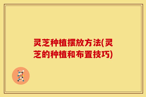 灵芝种植摆放方法(灵芝的种植和布置技巧)