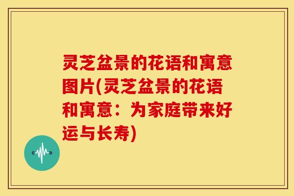灵芝盆景的花语和寓意图片(灵芝盆景的花语和寓意:为家庭带来好运与长寿)