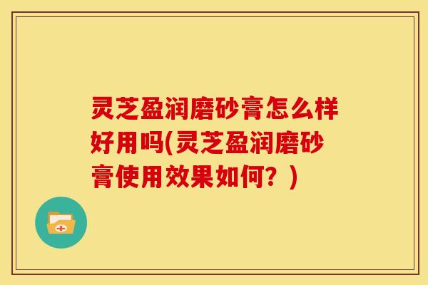 灵芝盈润磨砂膏怎么样好用吗(灵芝盈润磨砂膏使用效果如何?)