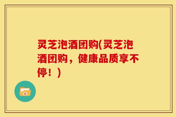 灵芝泡酒团购(灵芝泡酒团购,健康品质享不停!)