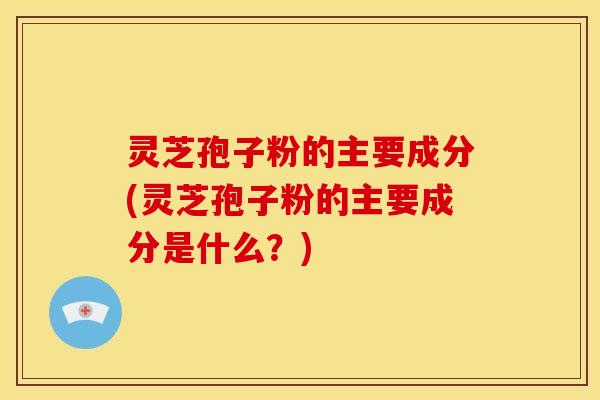 灵芝孢子粉的主要成分(灵芝孢子粉的主要成分是什么?)