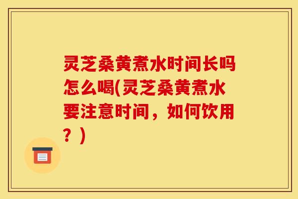 灵芝桑黄煮水时间长吗怎么喝(灵芝桑黄煮水要注意时间，如何饮用？)