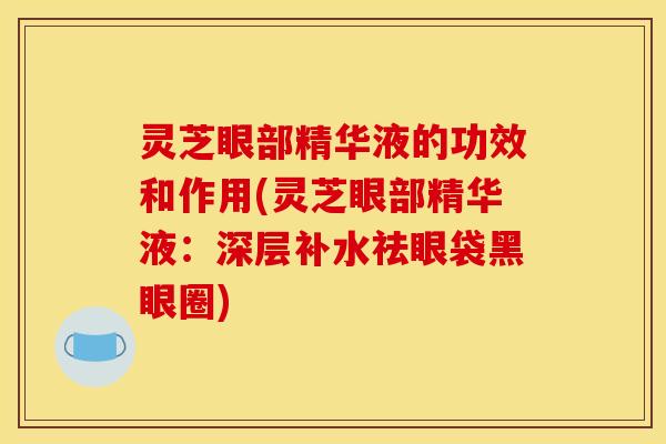 灵芝眼部精华液的功效和作用(灵芝眼部精华液:深层补水祛眼袋黑眼圈)