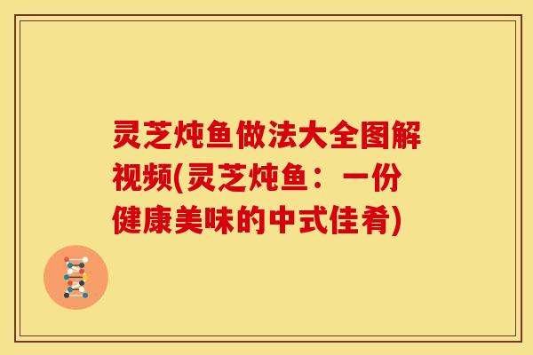 灵芝炖鱼做法大全图解视频(灵芝炖鱼：一份健康美味的中式佳肴)